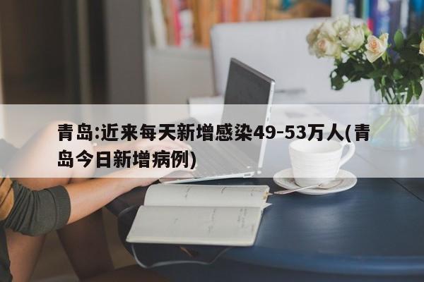 青岛:近来每天新增感染49-53万人(青岛今日新增病例)