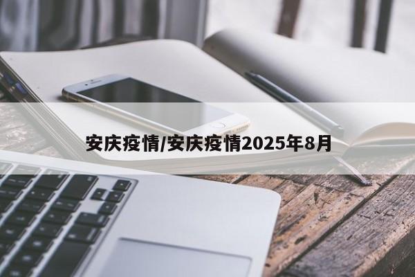 安庆疫情/安庆疫情2025年8月
