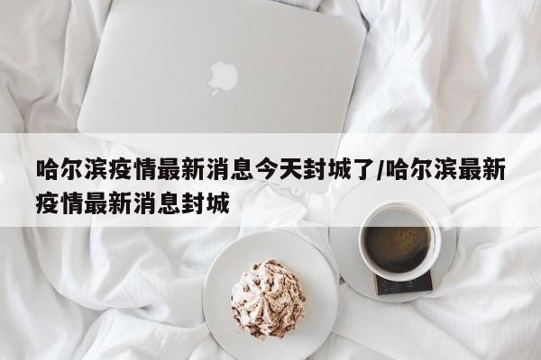 哈尔滨疫情最新消息今天封城了/哈尔滨最新疫情最新消息封城