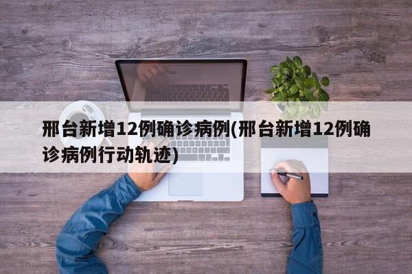 邢台新增12例确诊病例(邢台新增12例确诊病例行动轨迹)