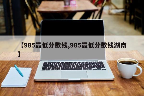 【985最低分数线,985最低分数线湖南】