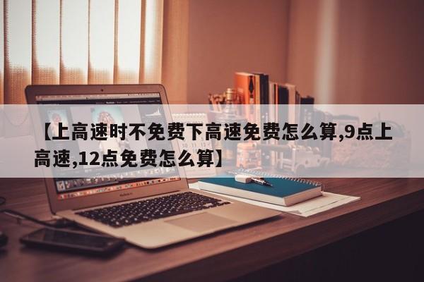 【上高速时不免费下高速免费怎么算,9点上高速,12点免费怎么算】