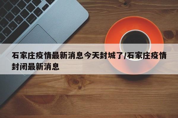 石家庄疫情最新消息今天封城了/石家庄疫情封闭最新消息