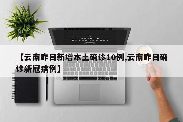 【云南昨日新增本土确诊10例,云南昨日确诊新冠病例】