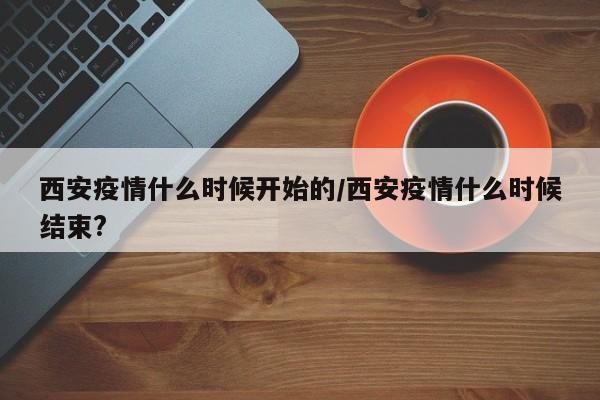 西安疫情什么时候开始的/西安疫情什么时候结束?