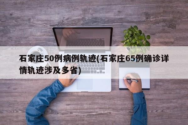 石家庄50例病例轨迹(石家庄65例确诊详情轨迹涉及多省)